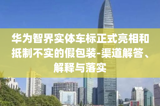 華為智界實(shí)體車標(biāo)正式亮相和抵制不實(shí)的假包裝-渠道解答、解釋與落實(shí)