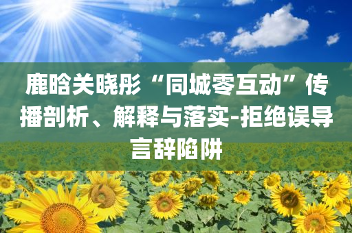 鹿晗關(guān)曉彤“同城零互動(dòng)”傳播剖析、解釋與落實(shí)-拒絕誤導(dǎo)言辭陷阱