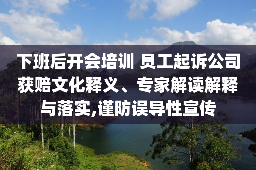 下班后開會培訓(xùn) 員工起訴公司獲賠文化釋義、專家解讀解釋與落實,謹防誤導(dǎo)性宣傳