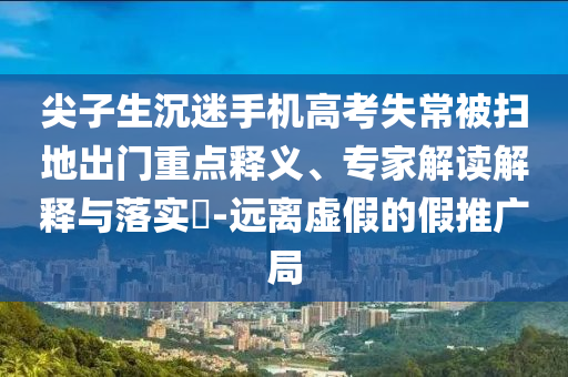 尖子生沉迷手機高考失常被掃地出門重點釋義、專家解讀解釋與落實?-遠離虛假的假推廣局