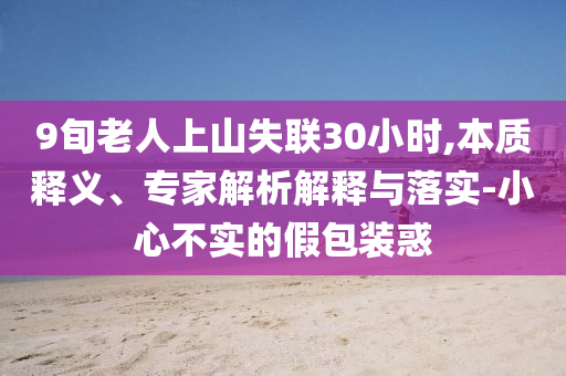 9旬老人上山失聯(lián)30小時(shí),本質(zhì)釋義、專家解析解釋與落實(shí)-小心不實(shí)的假包裝惑