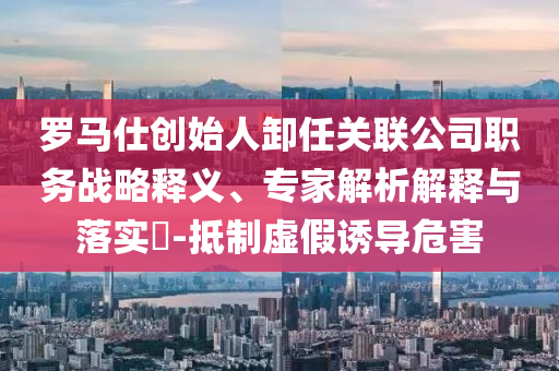 羅馬仕創(chuàng)始人卸任關(guān)聯(lián)公司職務(wù)戰(zhàn)略釋義、專家解析解釋與落實(shí)?-抵制虛假誘導(dǎo)危害