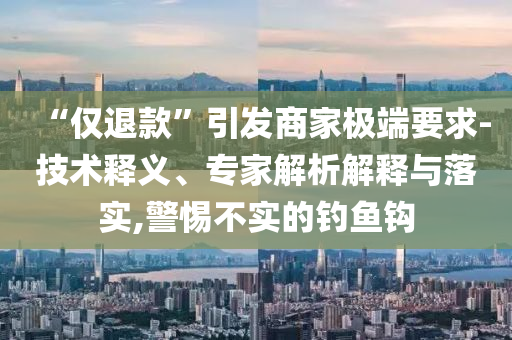 “僅退款”引發(fā)商家極端要求-技術(shù)釋義、專家解析解釋與落實,警惕不實的釣魚鉤