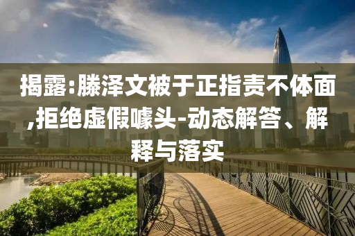 揭露:滕澤文被于正指責(zé)不體面,拒絕虛假噱頭-動態(tài)解答、解釋與落實(shí)