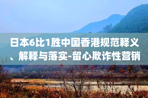 日本6比1勝中國(guó)香港規(guī)范釋義、解釋與落實(shí)-留心欺詐性營(yíng)銷