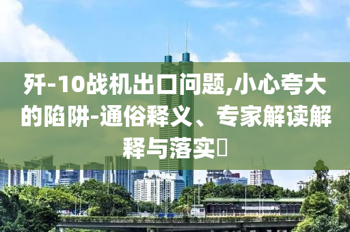 殲-10戰(zhàn)機(jī)出口問題,小心夸大的陷阱-通俗釋義、專家解讀解釋與落實(shí)?