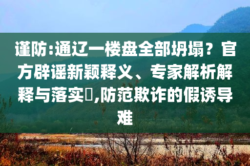 謹(jǐn)防:通遼一樓盤全部坍塌？官方辟謠新穎釋義、專家解析解釋與落實(shí)?,防范欺詐的假誘導(dǎo)難