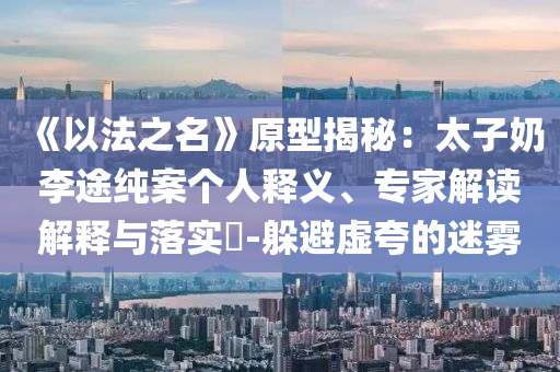 《以法之名》原型揭秘：太子奶李途純案?jìng)€(gè)人釋義、專家解讀解釋與落實(shí)?-躲避虛夸的迷霧