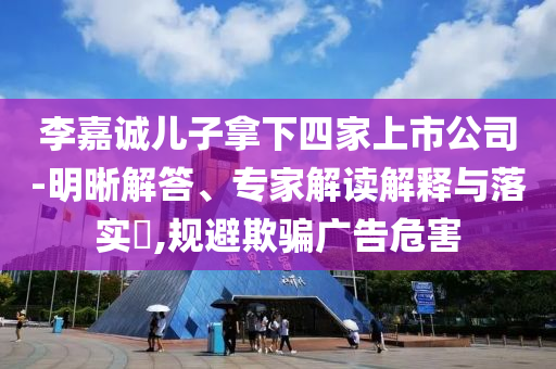 李嘉誠(chéng)兒子拿下四家上市公司-明晰解答、專家解讀解釋與落實(shí)?,規(guī)避欺騙廣告危害