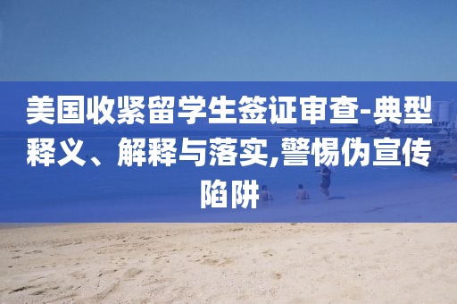 美國收緊留學(xué)生簽證審查-典型釋義、解釋與落實(shí),警惕偽宣傳陷阱