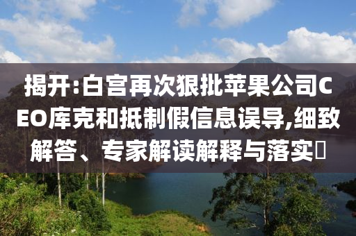 揭開:白宮再次狠批蘋果公司CEO庫克和抵制假信息誤導(dǎo),細(xì)致解答、專家解讀解釋與落實(shí)?