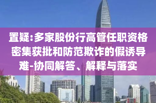 置疑:多家股份行高管任職資格密集獲批和防范欺詐的假誘導(dǎo)難-協(xié)同解答、解釋與落實