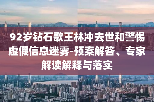 92歲鉆石歌王林沖去世和警惕虛假信息迷霧-預(yù)案解答、專家解讀解釋與落實