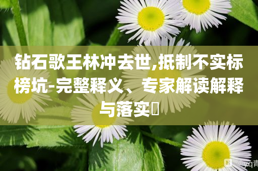 鉆石歌王林沖去世,抵制不實標(biāo)榜坑-完整釋義、專家解讀解釋與落實?