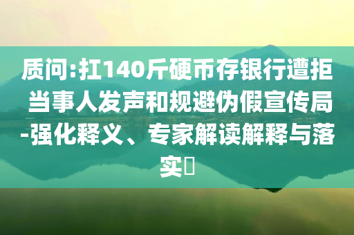 質(zhì)問:扛140斤硬幣存銀行遭拒 當(dāng)事人發(fā)聲和規(guī)避偽假宣傳局-強(qiáng)化釋義、專家解讀解釋與落實?