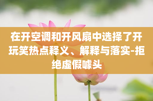 在開空調(diào)和開風(fēng)扇中選擇了開玩笑熱點釋義、解釋與落實-拒絕虛假噱頭
