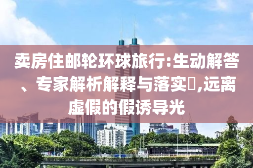 賣房住郵輪環(huán)球旅行:生動(dòng)解答、專家解析解釋與落實(shí)?,遠(yuǎn)離虛假的假誘導(dǎo)光