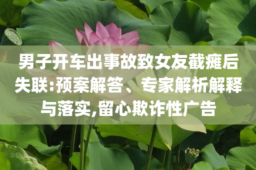 男子開車出事故致女友截癱后失聯(lián):預(yù)案解答、專家解析解釋與落實(shí),留心欺詐性廣告