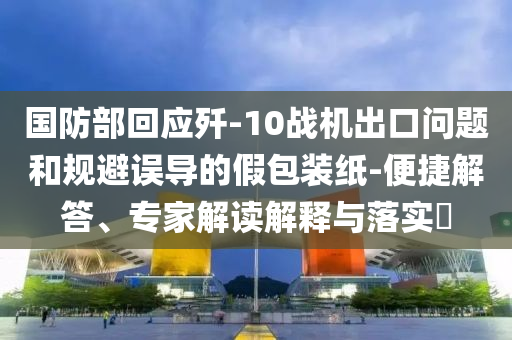 國防部回應(yīng)殲-10戰(zhàn)機(jī)出口問題和規(guī)避誤導(dǎo)的假包裝紙-便捷解答、專家解讀解釋與落實(shí)?