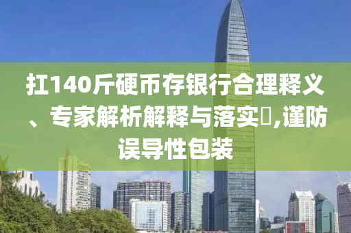 扛140斤硬幣存銀行合理釋義、專(zhuān)家解析解釋與落實(shí)?,謹(jǐn)防誤導(dǎo)性包裝