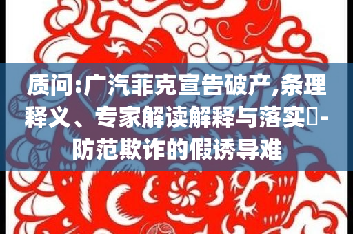 質(zhì)問(wèn):廣汽菲克宣告破產(chǎn),條理釋義、專(zhuān)家解讀解釋與落實(shí)?-防范欺詐的假誘導(dǎo)難