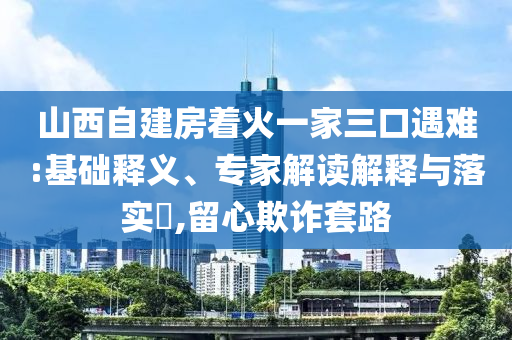 山西自建房著火一家三口遇難:基礎(chǔ)釋義、專家解讀解釋與落實?,留心欺詐套路