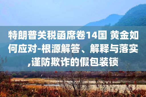 特朗普關(guān)稅函席卷14國(guó) 黃金如何應(yīng)對(duì)-根源解答、解釋與落實(shí),謹(jǐn)防欺詐的假包裝鎖