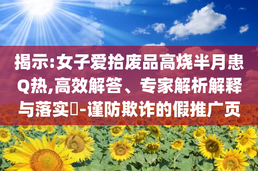 揭示:女子愛(ài)拾廢品高燒半月患Q熱,高效解答、專(zhuān)家解析解釋與落實(shí)?-謹(jǐn)防欺詐的假推廣頁(yè)