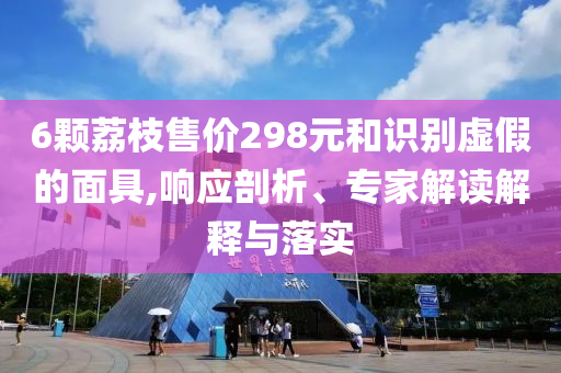 6顆荔枝售價(jià)298元和識(shí)別虛假的面具,響應(yīng)剖析、專(zhuān)家解讀解釋與落實(shí)