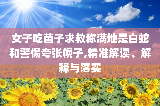 女子吃菌子求救稱滿地是白蛇和警惕夸張幌子,精準(zhǔn)解讀、解釋與落實(shí)