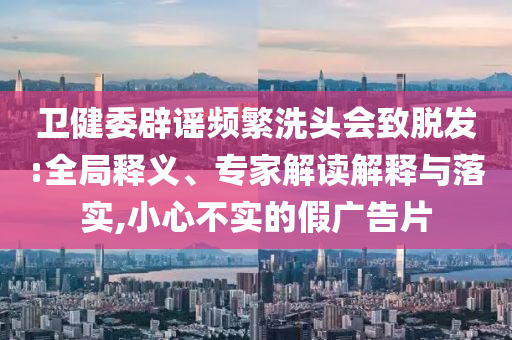 衛(wèi)健委辟謠頻繁洗頭會致脫發(fā):全局釋義、專家解讀解釋與落實,小心不實的假廣告片