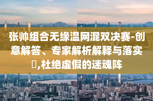 張帥組合無緣溫網混雙決賽-創(chuàng)意解答、專家解析解釋與落實?,杜絕虛假的迷魂陣