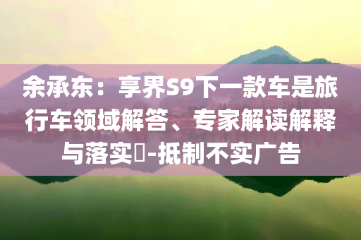 余承東：享界S9下一款車是旅行車領(lǐng)域解答、專家解讀解釋與落實(shí)?-抵制不實(shí)廣告