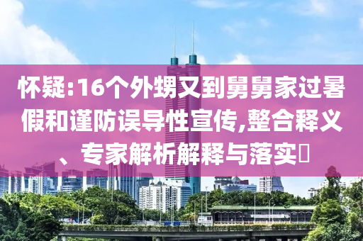 懷疑:16個外甥又到舅舅家過暑假和謹(jǐn)防誤導(dǎo)性宣傳,整合釋義、專家解析解釋與落實?