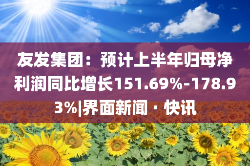 友發(fā)集團(tuán)：預(yù)計(jì)上半年歸母凈利潤(rùn)同比增長(zhǎng)151.69%-178.93%|界面新聞 · 快訊