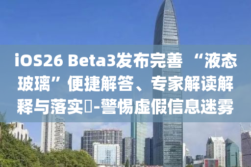 iOS26 Beta3發(fā)布完善 “液態(tài)玻璃”便捷解答、專(zhuān)家解讀解釋與落實(shí)?-警惕虛假信息迷霧