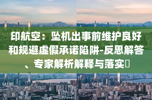 印航空：墜機出事前維護良好和規(guī)避虛假承諾陷阱-反思解答、專家解析解釋與落實?