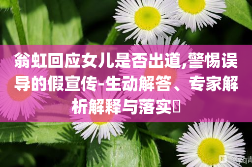 翁虹回應女兒是否出道,警惕誤導的假宣傳-生動解答、專家解析解釋與落實?