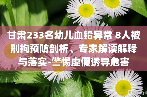 甘肅233名幼兒血鉛異常 8人被刑拘預(yù)防剖析、專家解讀解釋與落實(shí)-警惕虛假誘導(dǎo)危害