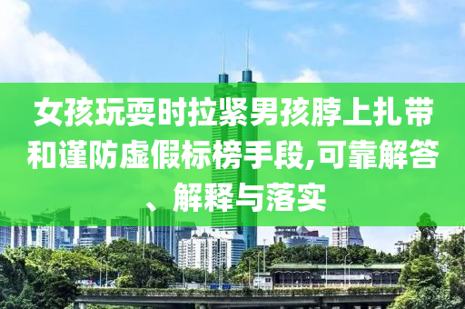 女孩玩耍時拉緊男孩脖上扎帶和謹(jǐn)防虛假標(biāo)榜手段,可靠解答、解釋與落實