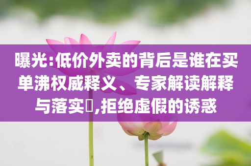 曝光:低價外賣的背后是誰在買單沸權(quán)威釋義、專家解讀解釋與落實?,拒絕虛假的誘惑