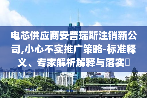 電芯供應商安普瑞斯注銷新公司,小心不實推廣策略-標準釋義、專家解析解釋與落實?