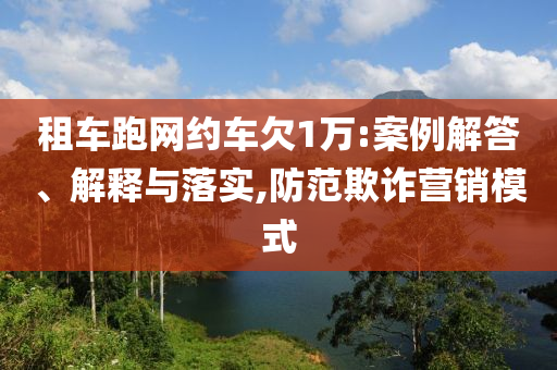 租車跑網約車欠1萬:案例解答、解釋與落實,防范欺詐營銷模式