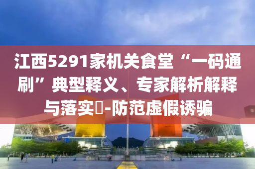 江西5291家機關食堂“一碼通刷”典型釋義、專家解析解釋與落實?-防范虛假誘騙
