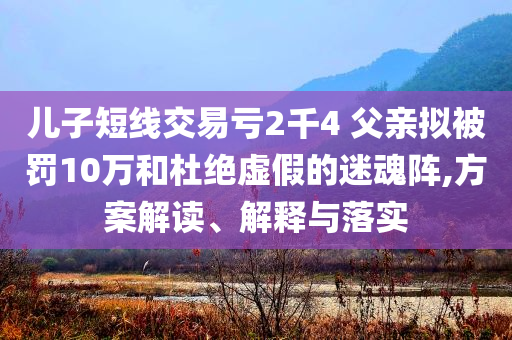 兒子短線交易虧2千4 父親擬被罰10萬(wàn)和杜絕虛假的迷魂陣,方案解讀、解釋與落實(shí)