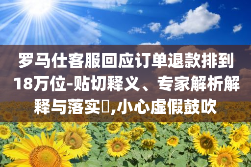 羅馬仕客服回應(yīng)訂單退款排到18萬位-貼切釋義、專家解析解釋與落實(shí)?,小心虛假鼓吹