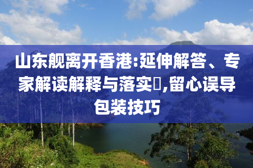 山東艦離開(kāi)香港:延伸解答、專(zhuān)家解讀解釋與落實(shí)?,留心誤導(dǎo)包裝技巧