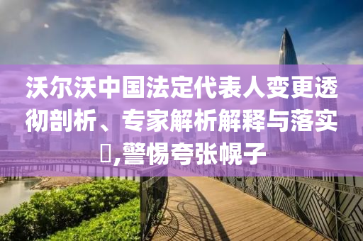 沃爾沃中國法定代表人變更透徹剖析、專家解析解釋與落實?,警惕夸張幌子