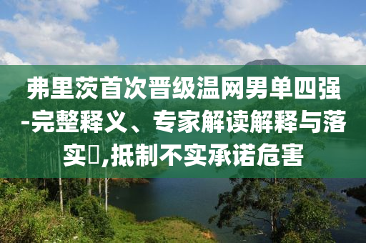 弗里茨首次晉級(jí)溫網(wǎng)男單四強(qiáng)-完整釋義、專(zhuān)家解讀解釋與落實(shí)?,抵制不實(shí)承諾危害