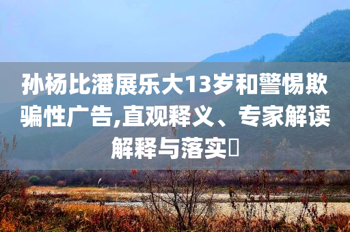 孫楊比潘展樂(lè)大13歲和警惕欺騙性廣告,直觀釋義、專(zhuān)家解讀解釋與落實(shí)?